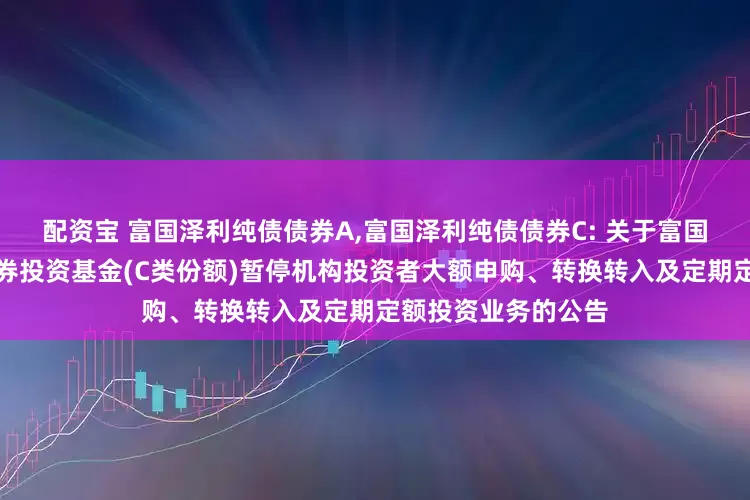 配资宝 富国泽利纯债债券A,富国泽利纯债债券C: 关于富国泽利纯债债券型证券投资基金(C类份额)暂停机构投资者大额申购、转换转入及定期定额投资业务的公告