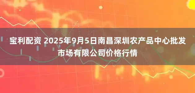 宝利配资 2025年9月5日南昌深圳农产品中心批发市场有限公司价格行情