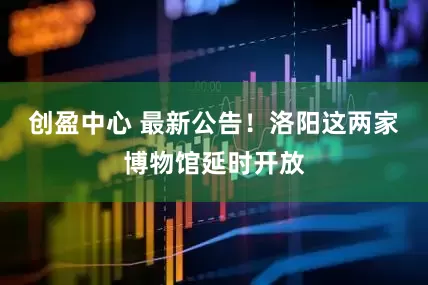 创盈中心 最新公告！洛阳这两家博物馆延时开放