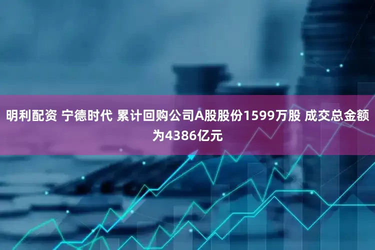 明利配资 宁德时代 累计回购公司A股股份1599万股 成交总金额为4386亿元