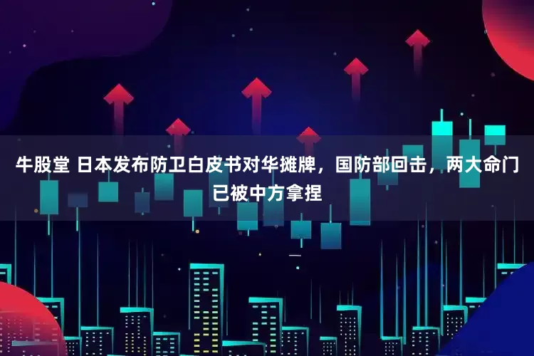 牛股堂 日本发布防卫白皮书对华摊牌，国防部回击，两大命门已被中方拿捏